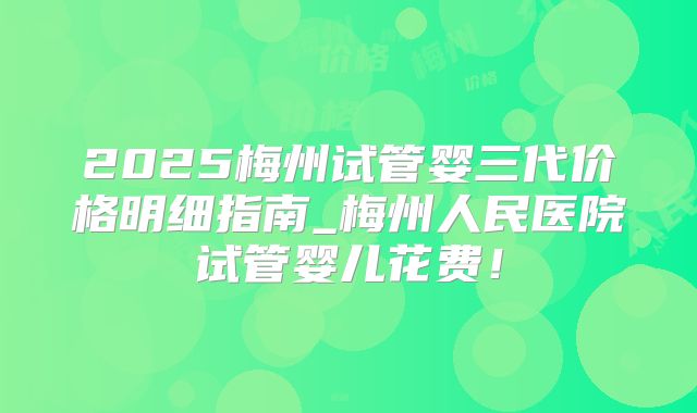 2025梅州试管婴三代价格明细指南_梅州人民医院试管婴儿花费!