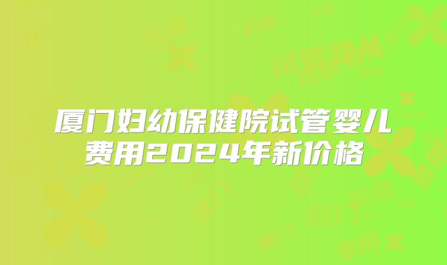 厦门妇幼保健院试管婴儿费用2024年新价格
