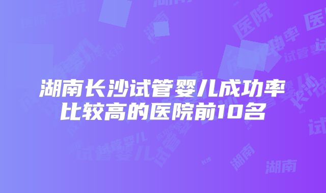 湖南长沙试管婴儿成功率比较高的医院前10名