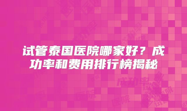 试管泰国医院哪家好?成功率和费用排行榜揭秘