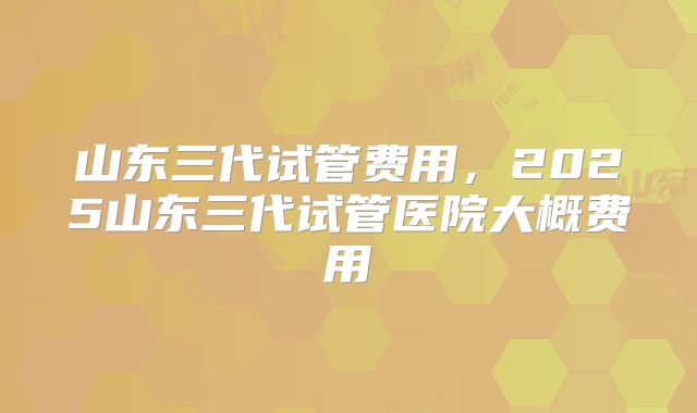 山东三代试管费用,2025山东三代试管医院大概费用
