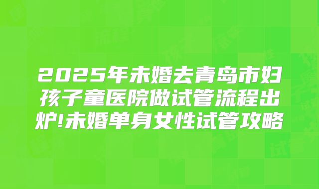 2025年未婚去青岛市妇孩子童医院做试管流程出炉!未婚单身女性试管攻略