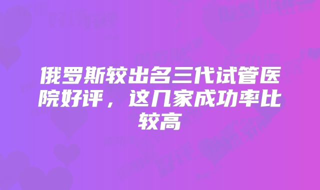 俄罗斯较出名三代试管医院好评，这几家成功率比较高