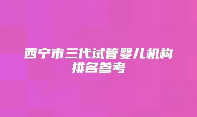 西宁市三代试管婴儿机构排名参考