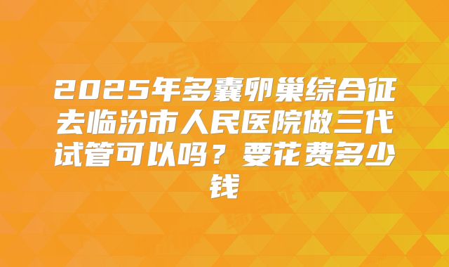 2025年多囊卵巢综合征去临汾市人民医院做三代试管可以吗？要花费多少钱