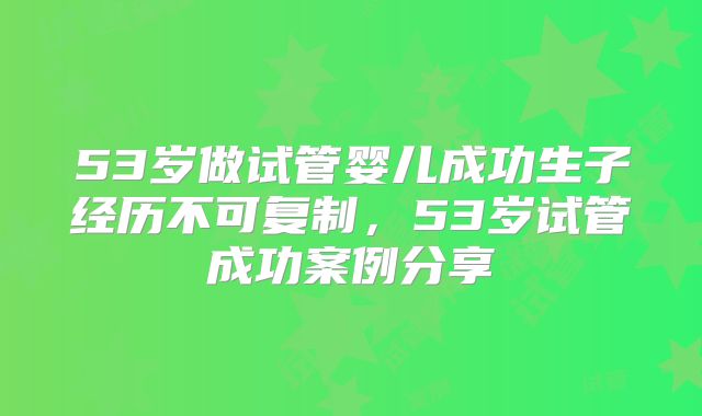 53岁做试管婴儿成功生子经历不可复制，53岁试管成功案例分享