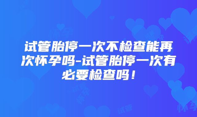 试管胎停一次不检查能再次怀孕吗-试管胎停一次有必要检查吗！