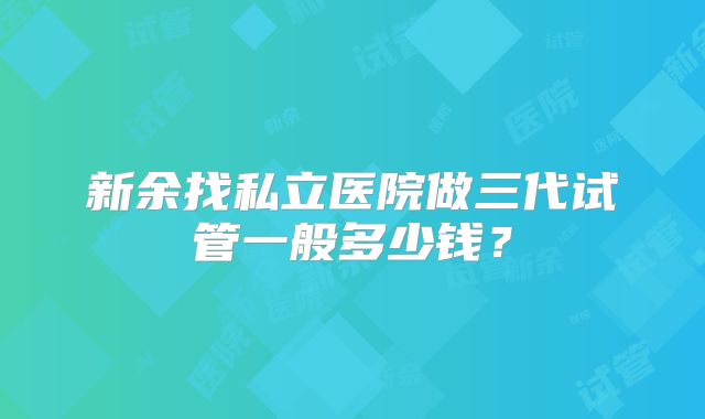 新余找私立医院做三代试管一般多少钱?