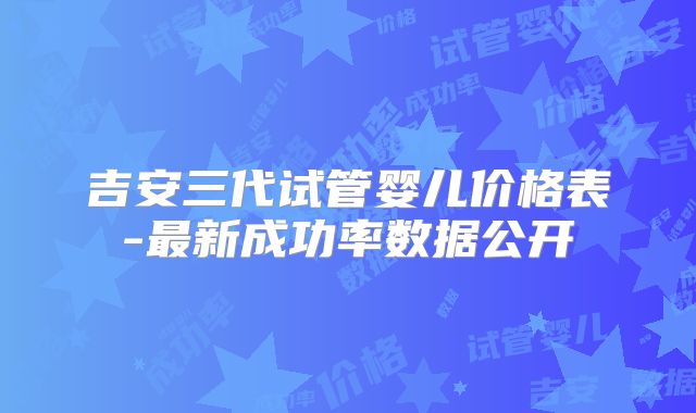 吉安三代试管婴儿价格表-最新成功率数据公开