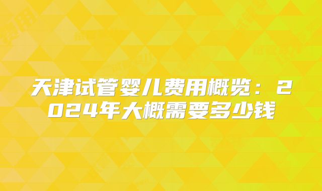 天津试管婴儿费用概览:2024年大概需要多少钱