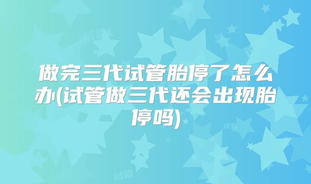 做完三代试管胎停了怎么办(试管做三代还会出现胎停吗)