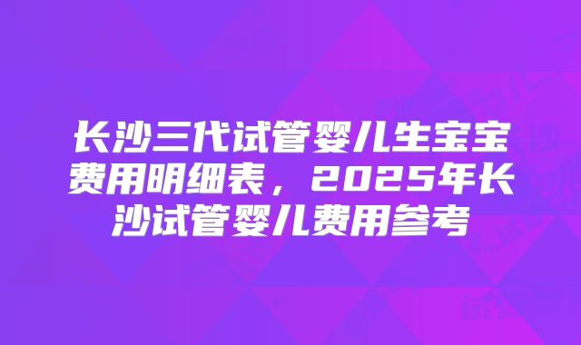 长沙三代试管婴儿生宝宝费用明细表，2025年长沙试管婴儿费用参考