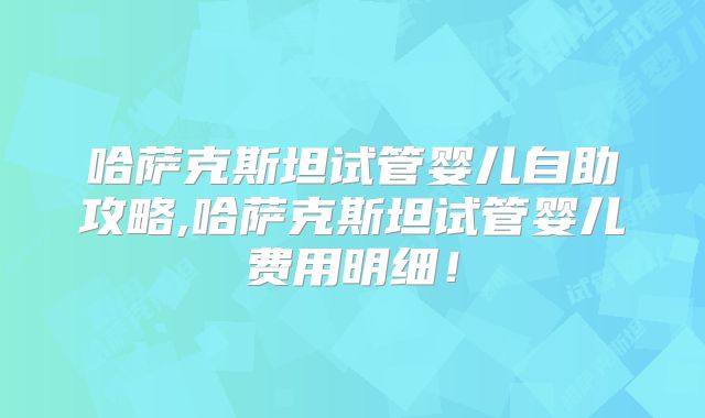 哈萨克斯坦试管婴儿自助攻略,哈萨克斯坦试管婴儿费用明细！