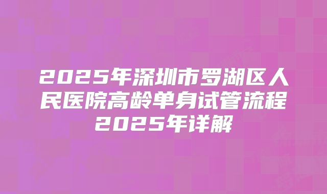 2025年深圳市罗湖区人民医院高龄单身试管流程2025年详解