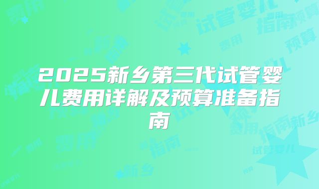 2025新乡第三代试管婴儿费用详解及预算准备指南