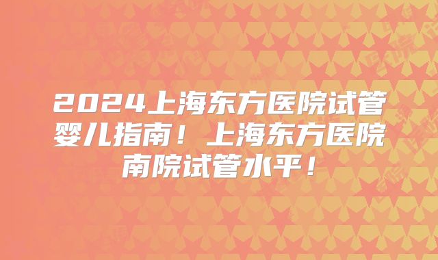 2024上海东方医院试管婴儿指南！上海东方医院南院试管水平！