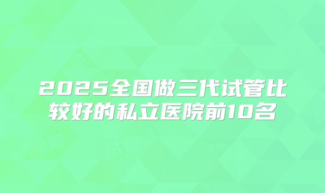 2025全国做三代试管比较好的私立医院前10名