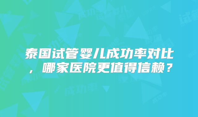 泰国试管婴儿成功率对比,哪家医院更值得信赖?