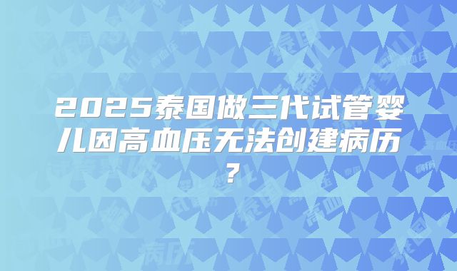 2025泰国做三代试管婴儿因高血压无法创建病历?