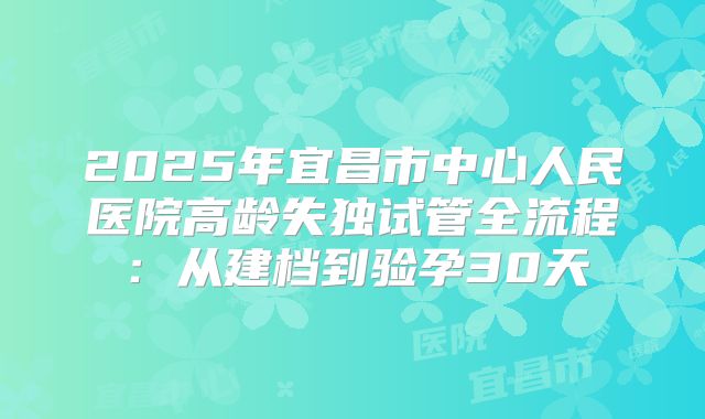 2025年宜昌市中心人民医院高龄失独试管全流程：从建档到验孕30天