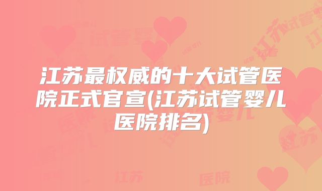 江苏最权威的十大试管医院正式官宣(江苏试管婴儿医院排名)