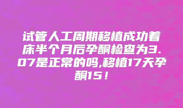 试管人工周期移植成功着床半个月后孕酮检查为3.07是正常的吗,移植17天孕酮15！