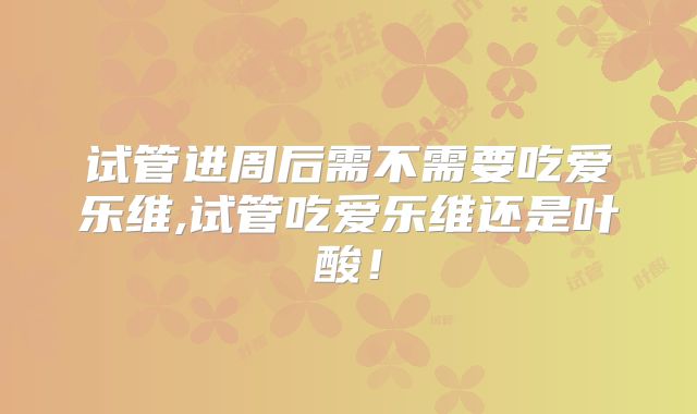 试管进周后需不需要吃爱乐维,试管吃爱乐维还是叶酸!