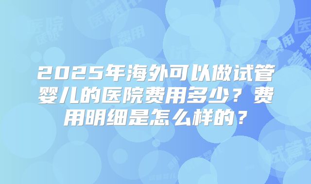 2025年海外可以做试管婴儿的医院费用多少？费用明细是怎么样的？