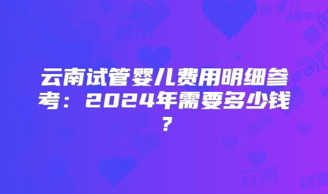 云南试管婴儿费用明细参考:2024年需要多少钱?