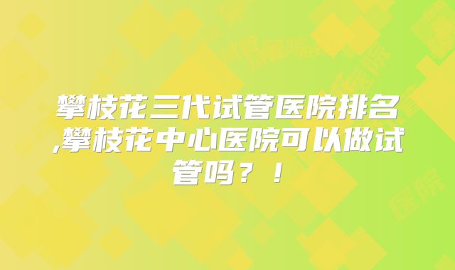 攀枝花三代试管医院排名,攀枝花中心医院可以做试管吗?!