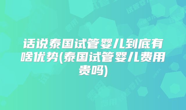 话说泰国试管婴儿到底有啥优势(泰国试管婴儿费用贵吗)
