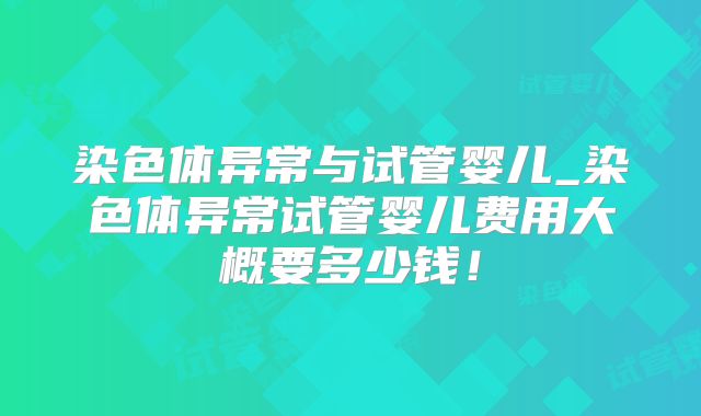 染色体异常与试管婴儿_染色体异常试管婴儿费用大概要多少钱!