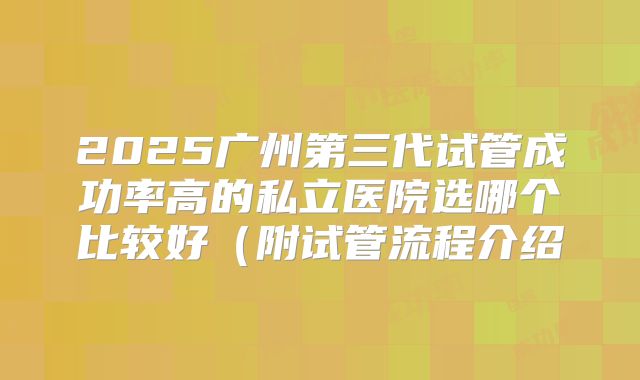 2025广州第三代试管成功率高的私立医院选哪个比较好(附试管流程介绍
