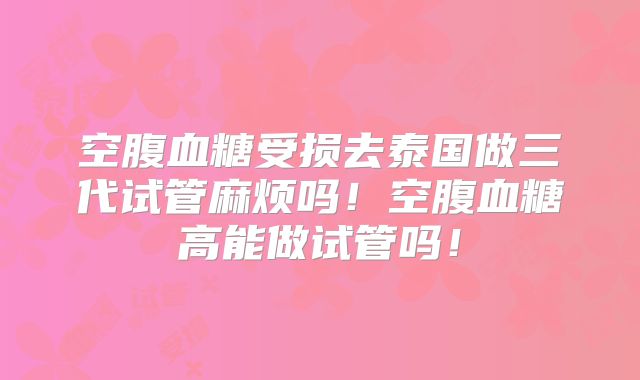 空腹血糖受损去泰国做三代试管麻烦吗！空腹血糖高能做试管吗！