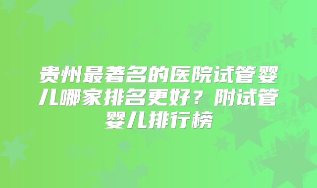 贵州最著名的医院试管婴儿哪家排名更好？附试管婴儿排行榜