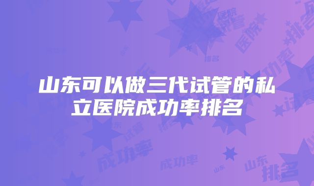 山东可以做三代试管的私立医院成功率排名