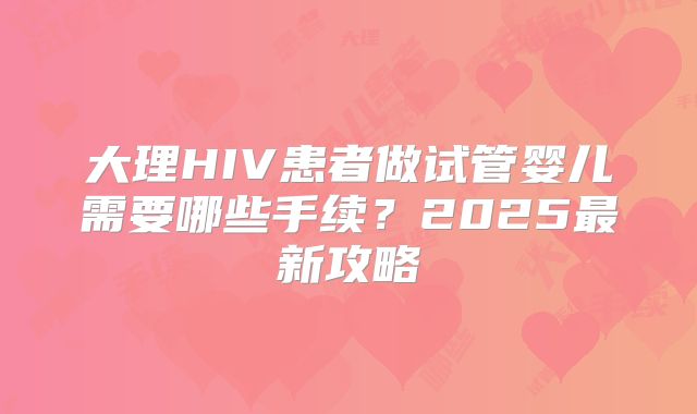 大理HIV患者做试管婴儿需要哪些手续？2025最新攻略