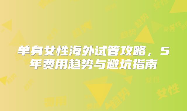 单身女性海外试管攻略，5年费用趋势与避坑指南
