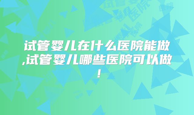 试管婴儿在什么医院能做,试管婴儿哪些医院可以做！