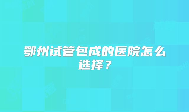 鄂州试管包成的医院怎么选择？