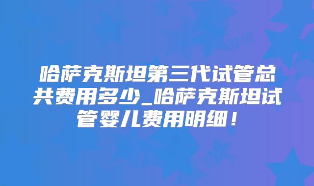 哈萨克斯坦第三代试管总共费用多少_哈萨克斯坦试管婴儿费用明细！