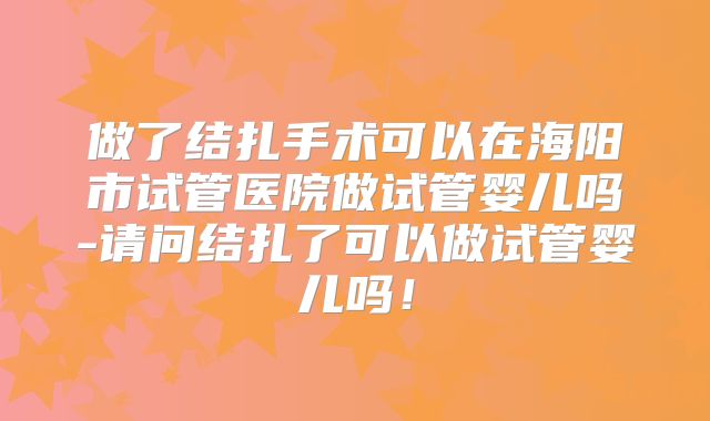 做了结扎手术可以在海阳市试管医院做试管婴儿吗-请问结扎了可以做试管婴儿吗！