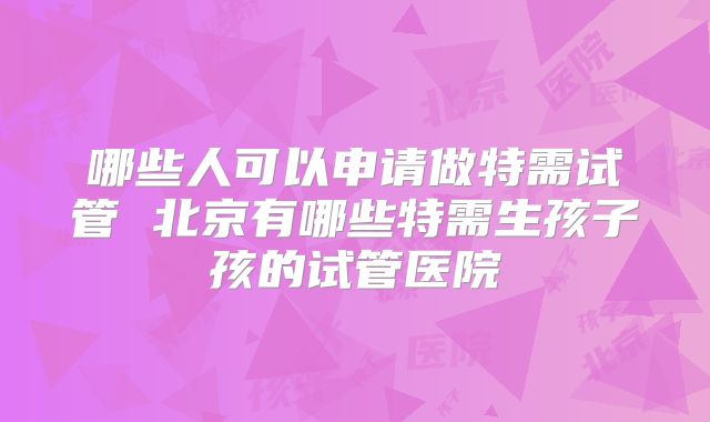 哪些人可以申请做特需试管 北京有哪些特需生孩子孩的试管医院