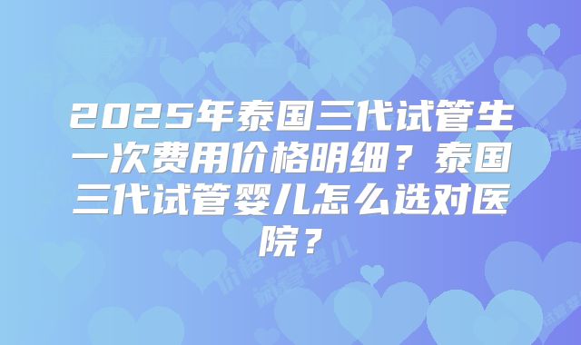 2025年泰国三代试管生一次费用价格明细?泰国三代试管婴儿怎么选对医院?