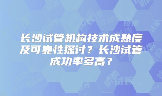 长沙试管机构技术成熟度及可靠性探讨？长沙试管成功率多高？