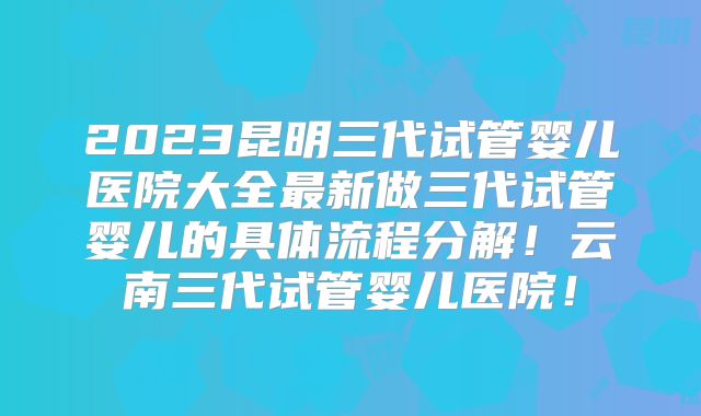 2023昆明三代试管婴儿医院大全最新做三代试管婴儿的具体流程分解!云南三代试管婴儿医院!