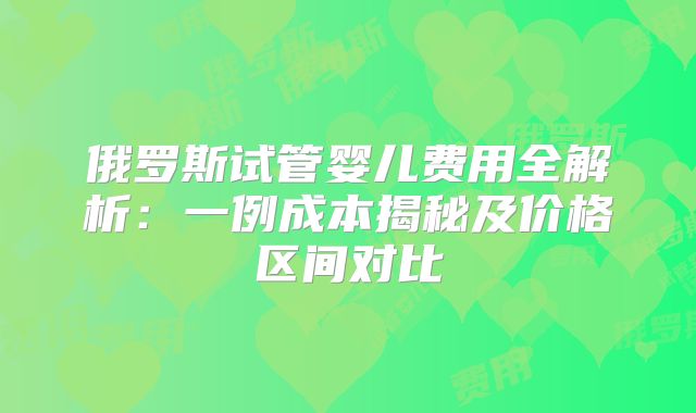 俄罗斯试管婴儿费用全解析：一例成本揭秘及价格区间对比