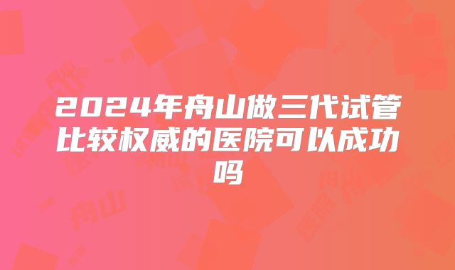 2024年舟山做三代试管比较权威的医院可以成功吗