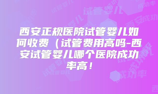 西安正规医院试管婴儿如何收费(试管费用高吗-西安试管婴儿哪个医院成功率高!