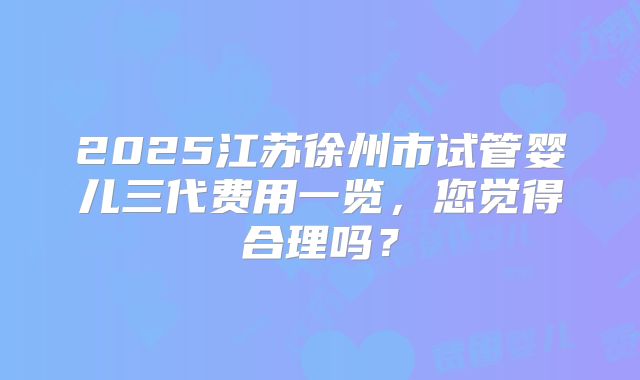 2025江苏徐州市试管婴儿三代费用一览,您觉得合理吗?